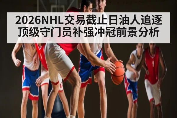 2026NHL交易截止日油人追逐顶级守门员补强冲冠前景分析